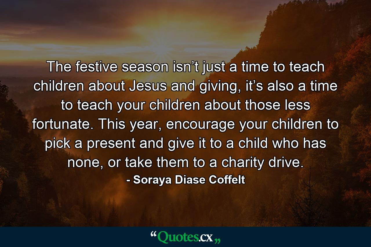 The festive season isn’t just a time to teach children about Jesus and giving, it’s also a time to teach your children about those less fortunate. This year, encourage your children to pick a present and give it to a child who has none, or take them to a charity drive. - Quote by Soraya Diase Coffelt