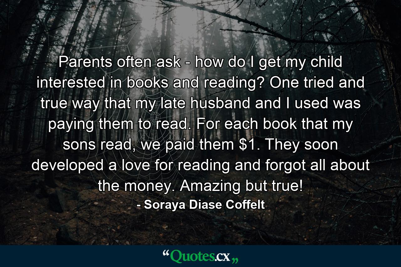 Parents often ask - how do I get my child interested in books and reading? One tried and true way that my late husband and I used was paying them to read. For each book that my sons read, we paid them $1. They soon developed a love for reading and forgot all about the money. Amazing but true! - Quote by Soraya Diase Coffelt