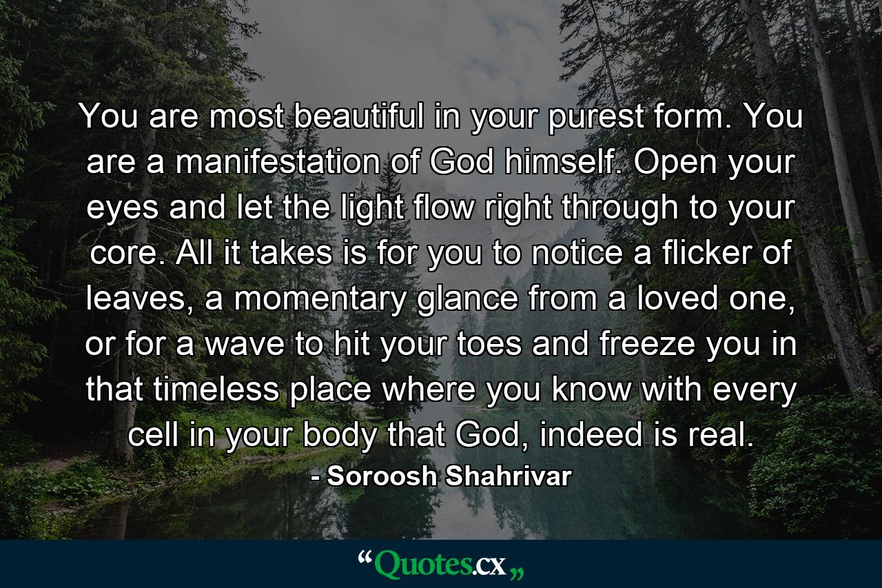 You are most beautiful in your purest form. You are a manifestation of God himself. Open your eyes and let the light flow right through to your core. All it takes is for you to notice a flicker of leaves, a momentary glance from a loved one, or for a wave to hit your toes and freeze you in that timeless place where you know with every cell in your body that God, indeed is real. - Quote by Soroosh Shahrivar