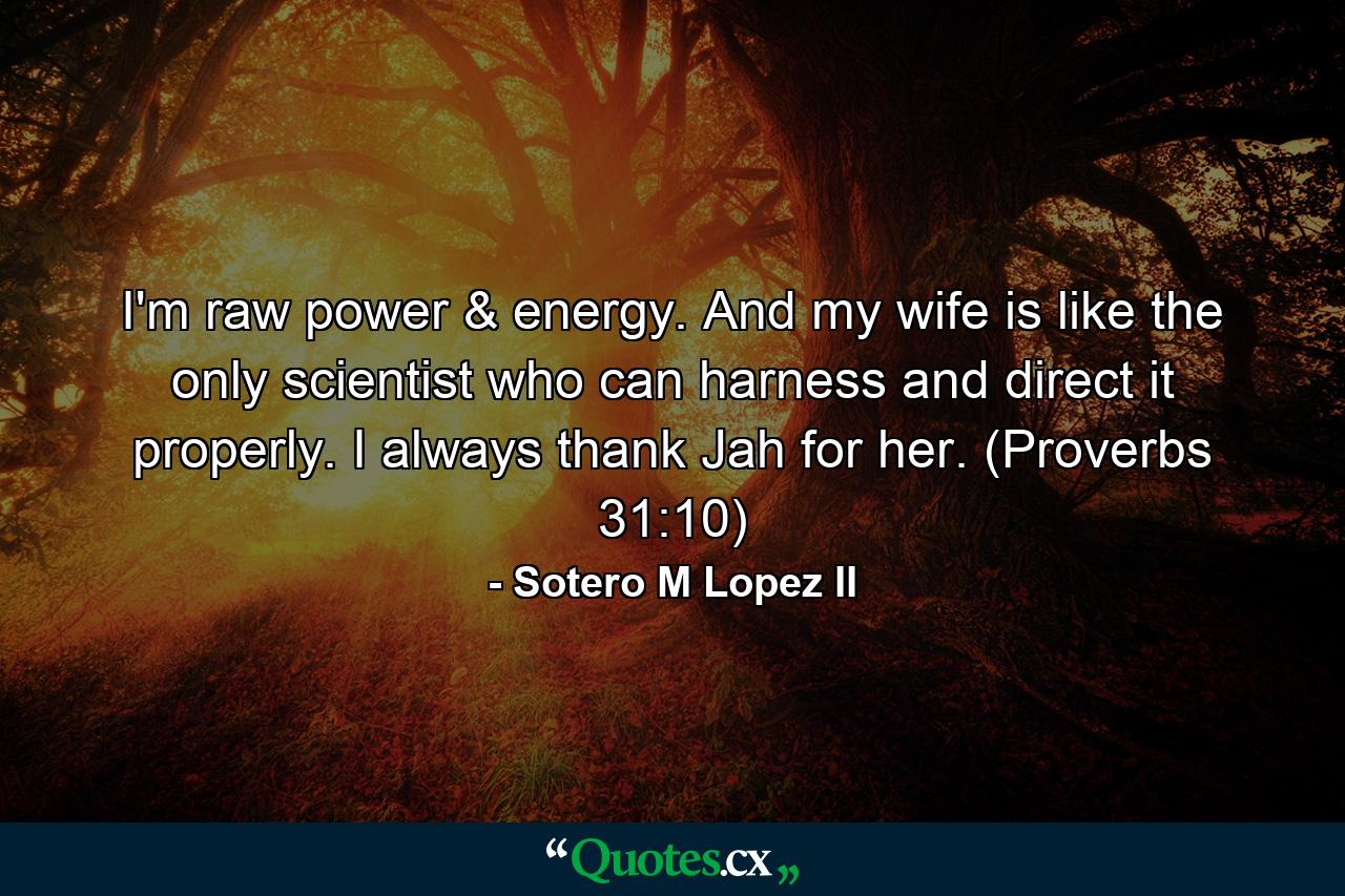 I'm raw power & energy. And my wife is like the only scientist who can harness and direct it properly. I always thank Jah for her. (Proverbs 31:10) - Quote by Sotero M Lopez II