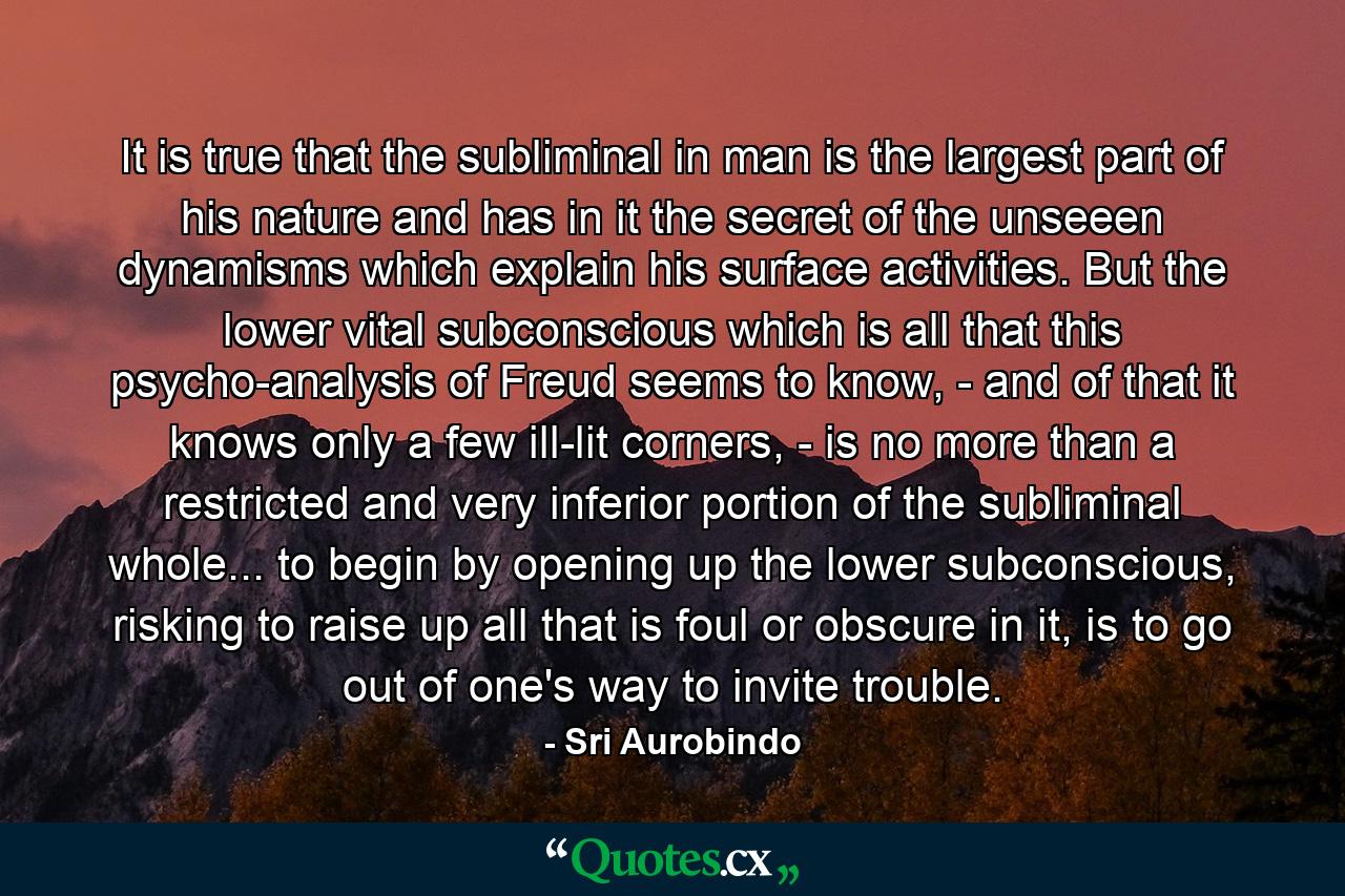 It is true that the subliminal in man is the largest part of his nature and has in it the secret of the unseeen dynamisms which explain his surface activities. But the lower vital subconscious which is all that this psycho-analysis of Freud seems to know, - and of that it knows only a few ill-lit corners, - is no more than a restricted and very inferior portion of the subliminal whole... to begin by opening up the lower subconscious, risking to raise up all that is foul or obscure in it, is to go out of one's way to invite trouble. - Quote by Sri Aurobindo