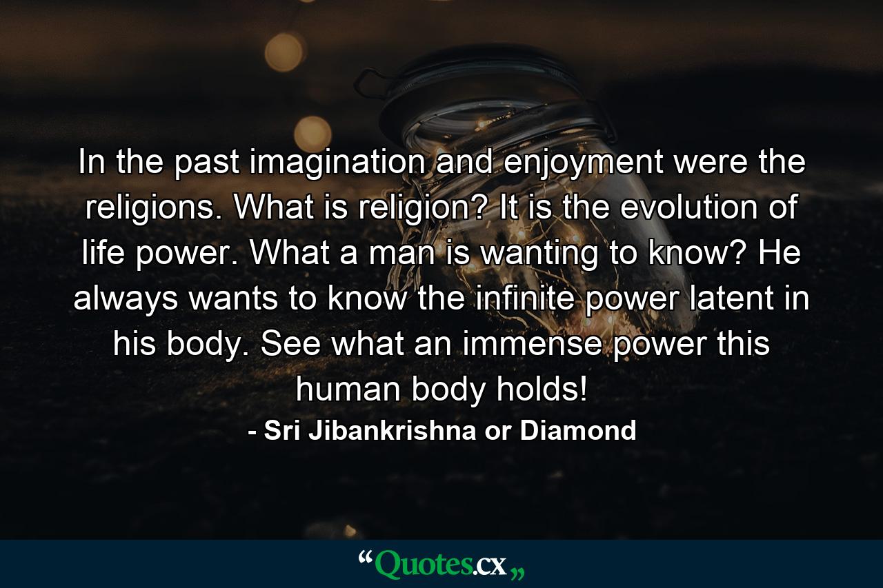 In the past imagination and enjoyment were the religions. What is religion? It is the evolution of life power. What a man is wanting to know? He always wants to know the infinite power latent in his body. See what an immense power this human body holds! - Quote by Sri Jibankrishna or Diamond