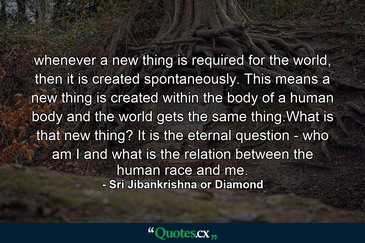 whenever a new thing is required for the world, then it is created spontaneously. This means a new thing is created within the body of a human body and the world gets the same thing.What is that new thing? It is the eternal question - who am I and what is the relation between the human race and me. - Quote by Sri Jibankrishna or Diamond