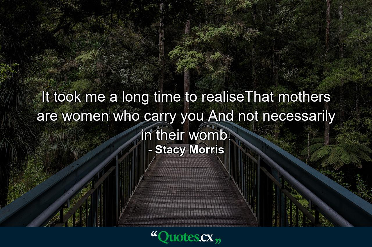 It took me a long time to realiseThat mothers are women who carry you And not necessarily in their womb. - Quote by Stacy Morris