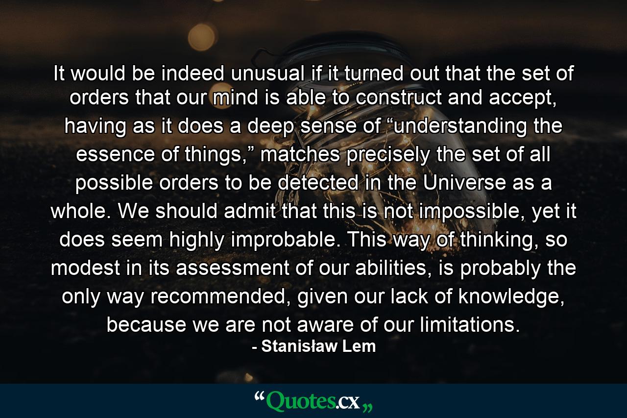 It would be indeed unusual if it turned out that the set of orders that our mind is able to construct and accept, having as it does a deep sense of “understanding the essence of things,” matches precisely the set of all possible orders to be detected in the Universe as a whole. We should admit that this is not impossible, yet it does seem highly improbable. This way of thinking, so modest in its assessment of our abilities, is probably the only way recommended, given our lack of knowledge, because we are not aware of our limitations. - Quote by Stanisław Lem