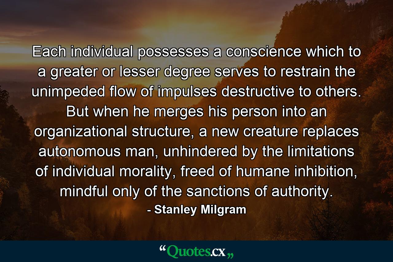 Each individual possesses a conscience which to a greater or lesser degree serves to restrain the unimpeded flow of impulses destructive to others. But when he merges his person into an organizational structure, a new creature replaces autonomous man, unhindered by the limitations of individual morality, freed of humane inhibition, mindful only of the sanctions of authority. - Quote by Stanley Milgram