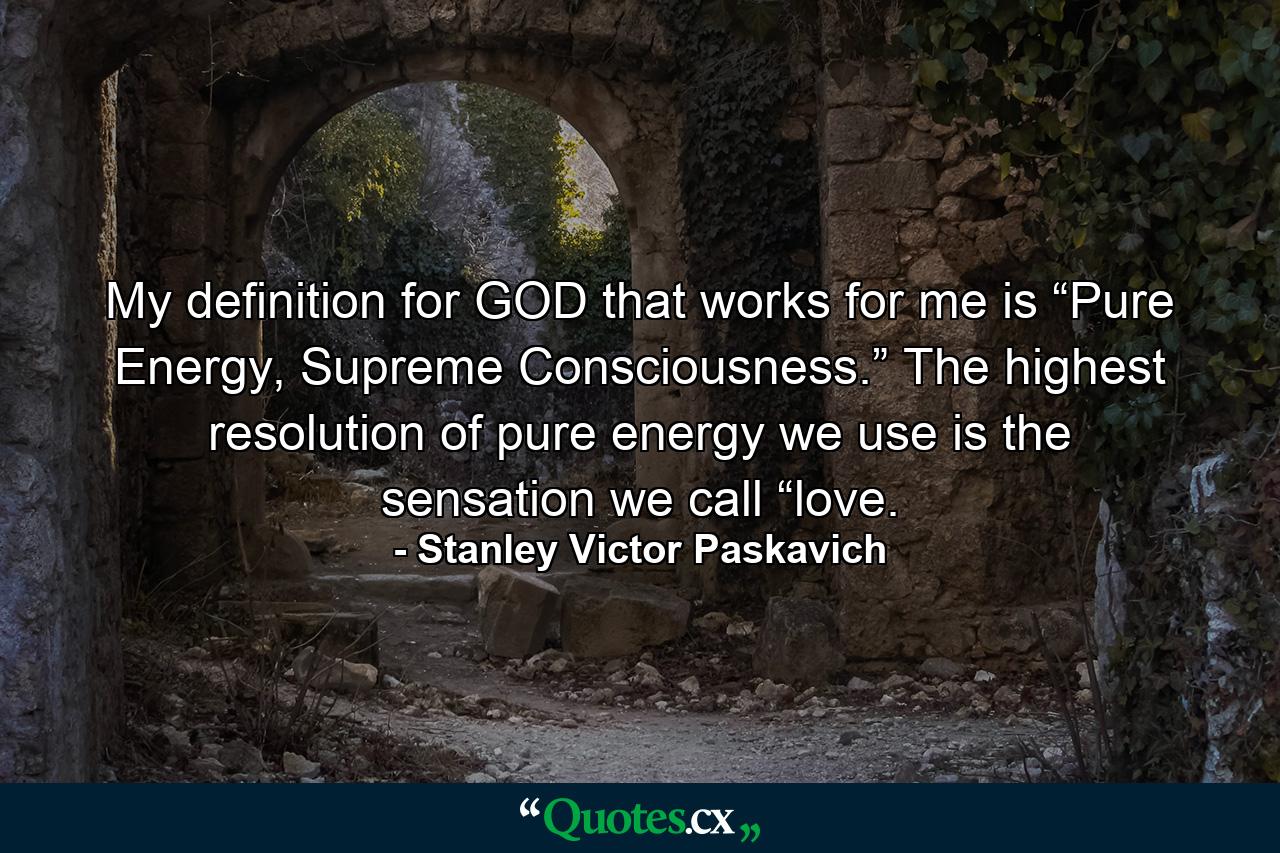 My definition for GOD that works for me is “Pure Energy, Supreme Consciousness.” The highest resolution of pure energy we use is the sensation we call “love. - Quote by Stanley Victor Paskavich