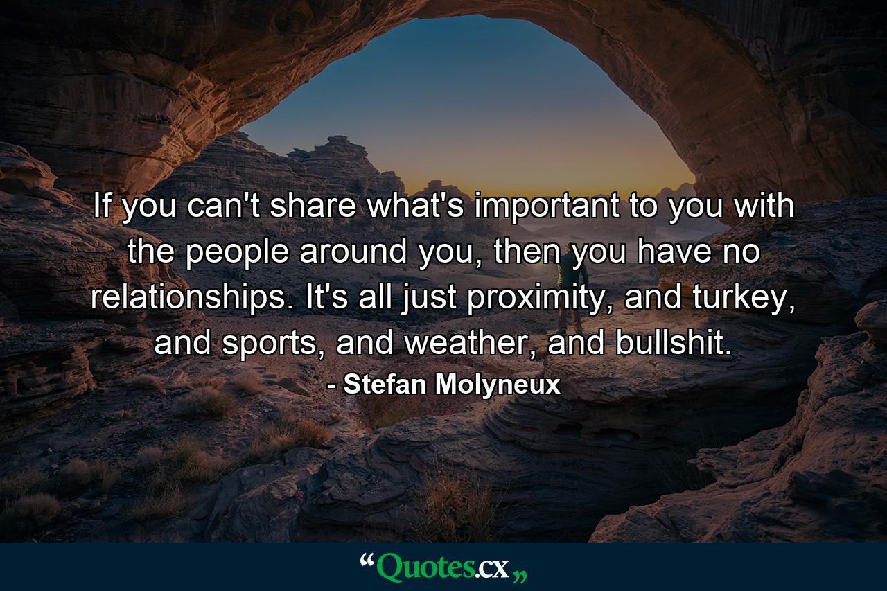 If you can't share what's important to you with the people around you, then you have no relationships. It's all just proximity, and turkey, and sports, and weather, and bullshit. - Quote by Stefan Molyneux