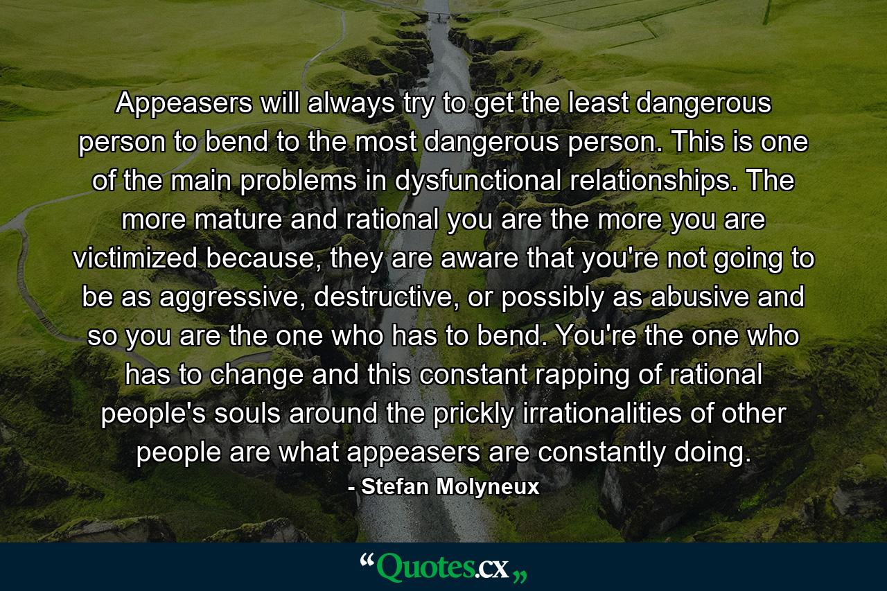 Appeasers will always try to get the least dangerous person to bend to the most dangerous person. This is one of the main problems in dysfunctional relationships. The more mature and rational you are the more you are victimized because, they are aware that you're not going to be as aggressive, destructive, or possibly as abusive and so you are the one who has to bend. You're the one who has to change and this constant rapping of rational people's souls around the prickly irrationalities of other people are what appeasers are constantly doing. - Quote by Stefan Molyneux