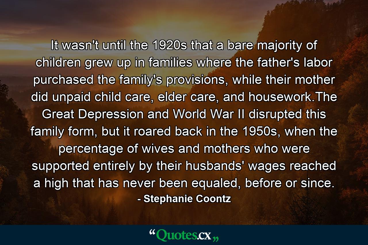 It wasn't until the 1920s that a bare majority of children grew up in families where the father's labor purchased the family's provisions, while their mother did unpaid child care, elder care, and housework.The Great Depression and World War II disrupted this family form, but it roared back in the 1950s, when the percentage of wives and mothers who were supported entirely by their husbands' wages reached a high that has never been equaled, before or since. - Quote by Stephanie Coontz