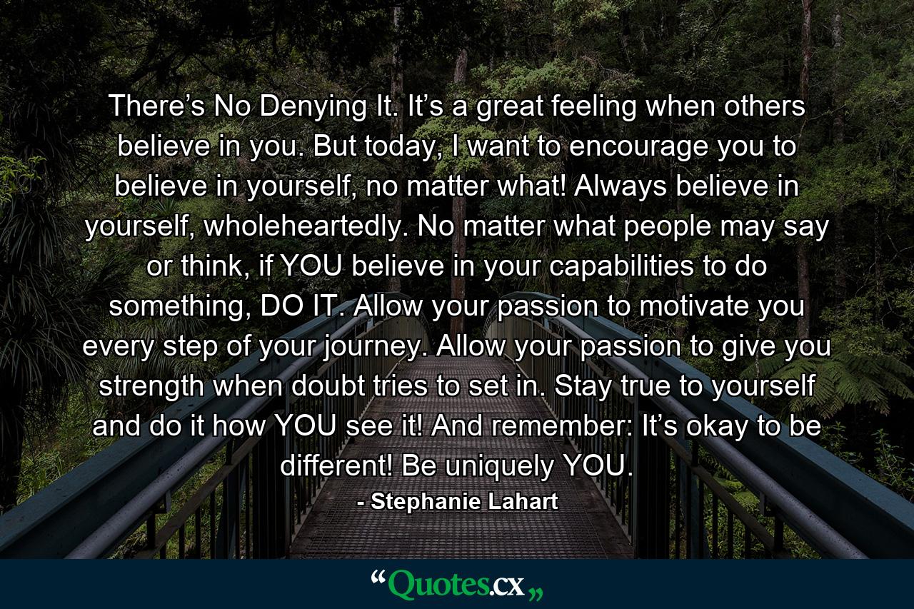 There’s No Denying It. It’s a great feeling when others believe in you. But today, I want to encourage you to believe in yourself, no matter what! Always believe in yourself, wholeheartedly. No matter what people may say or think, if YOU believe in your capabilities to do something, DO IT. Allow your passion to motivate you every step of your journey. Allow your passion to give you strength when doubt tries to set in. Stay true to yourself and do it how YOU see it! And remember: It’s okay to be different! Be uniquely YOU. - Quote by Stephanie Lahart