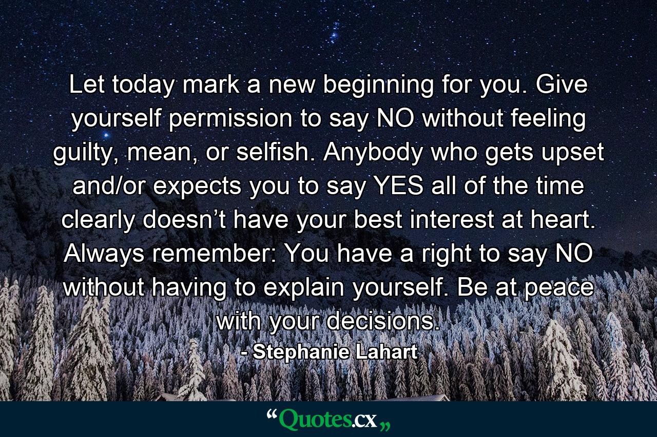 Let today mark a new beginning for you. Give yourself permission to say NO without feeling guilty, mean, or selfish. Anybody who gets upset and/or expects you to say YES all of the time clearly doesn’t have your best interest at heart. Always remember: You have a right to say NO without having to explain yourself. Be at peace with your decisions. - Quote by Stephanie Lahart