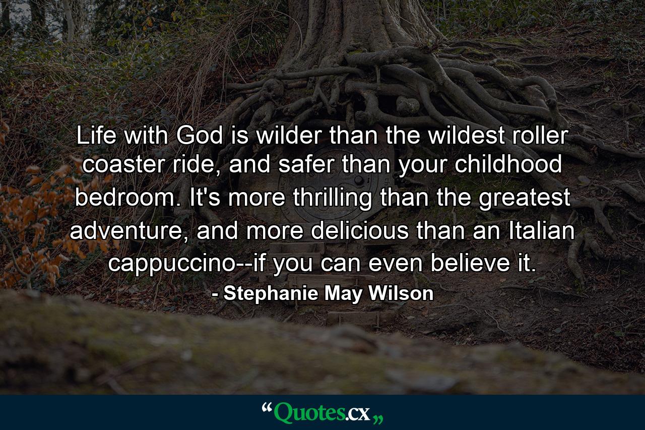 Life with God is wilder than the wildest roller coaster ride, and safer than your childhood bedroom. It's more thrilling than the greatest adventure, and more delicious than an Italian cappuccino--if you can even believe it. - Quote by Stephanie May Wilson