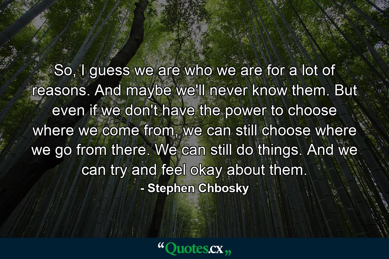 So, I guess we are who we are for a lot of reasons. And maybe we'll never know them. But even if we don't have the power to choose where we come from, we can still choose where we go from there. We can still do things. And we can try and feel okay about them. - Quote by Stephen Chbosky