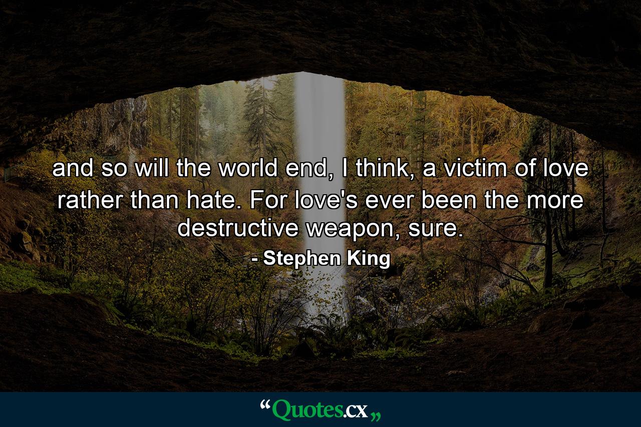 and so will the world end, I think, a victim of love rather than hate. For love's ever been the more destructive weapon, sure. - Quote by Stephen King