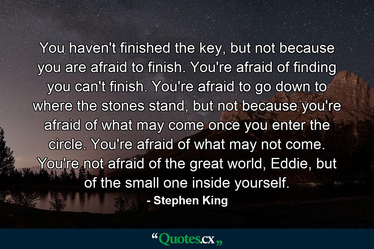 You haven't finished the key, but not because you are afraid to finish. You're afraid of finding you can't finish. You're afraid to go down to where the stones stand, but not because you're afraid of what may come once you enter the circle. You're afraid of what may not come. You're not afraid of the great world, Eddie, but of the small one inside yourself. - Quote by Stephen King