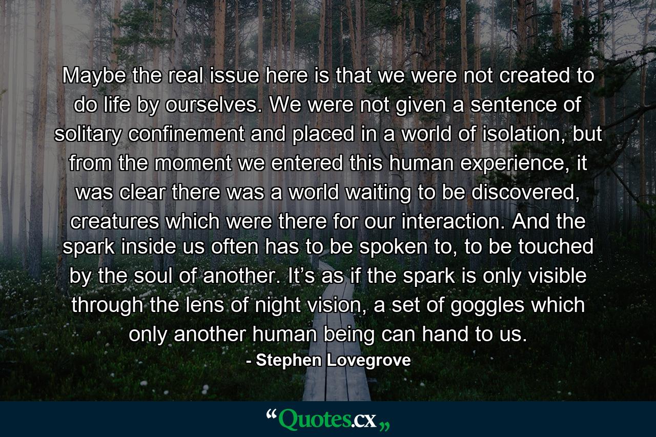 Maybe the real issue here is that we were not created to do life by ourselves. We were not given a sentence of solitary confinement and placed in a world of isolation, but from the moment we entered this human experience, it was clear there was a world waiting to be discovered, creatures which were there for our interaction. And the spark inside us often has to be spoken to, to be touched by the soul of another. It’s as if the spark is only visible through the lens of night vision, a set of goggles which only another human being can hand to us. - Quote by Stephen Lovegrove