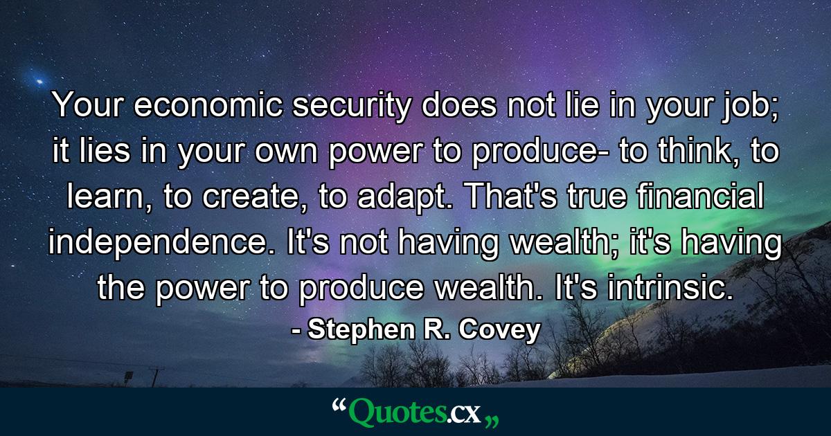 Your economic security does not lie in your job; it lies in your own power to produce- to think, to learn, to create, to adapt. That's true financial independence. It's not having wealth; it's having the power to produce wealth. It's intrinsic. - Quote by Stephen R. Covey