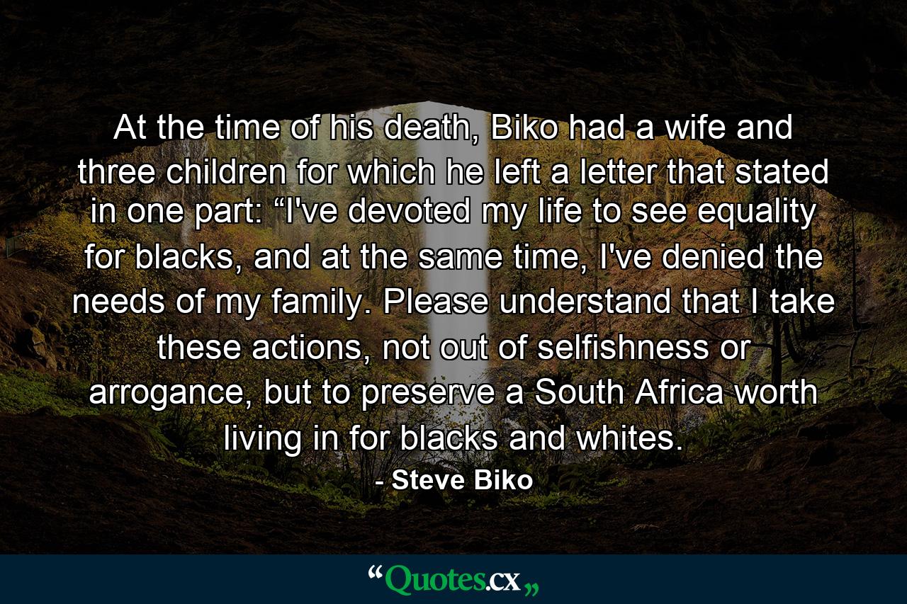 At the time of his death, Biko had a wife and three children for which he left a letter that stated in one part: “I've devoted my life to see equality for blacks, and at the same time, I've denied the needs of my family. Please understand that I take these actions, not out of selfishness or arrogance, but to preserve a South Africa worth living in for blacks and whites. - Quote by Steve Biko