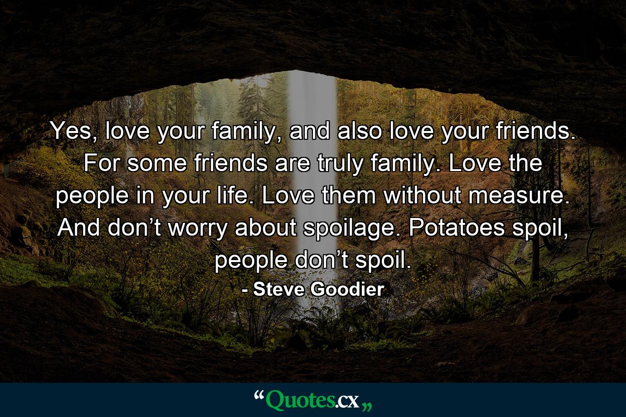 Yes, love your family, and also love your friends. For some friends are truly family. Love the people in your life. Love them without measure. And don’t worry about spoilage. Potatoes spoil, people don’t spoil. - Quote by Steve Goodier