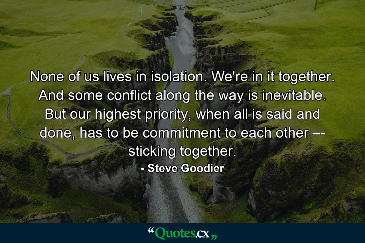 None of us lives in isolation. We're in it together. And some conflict along the way is inevitable. But our highest priority, when all is said and done, has to be commitment to each other –- sticking together. - Quote by Steve Goodier