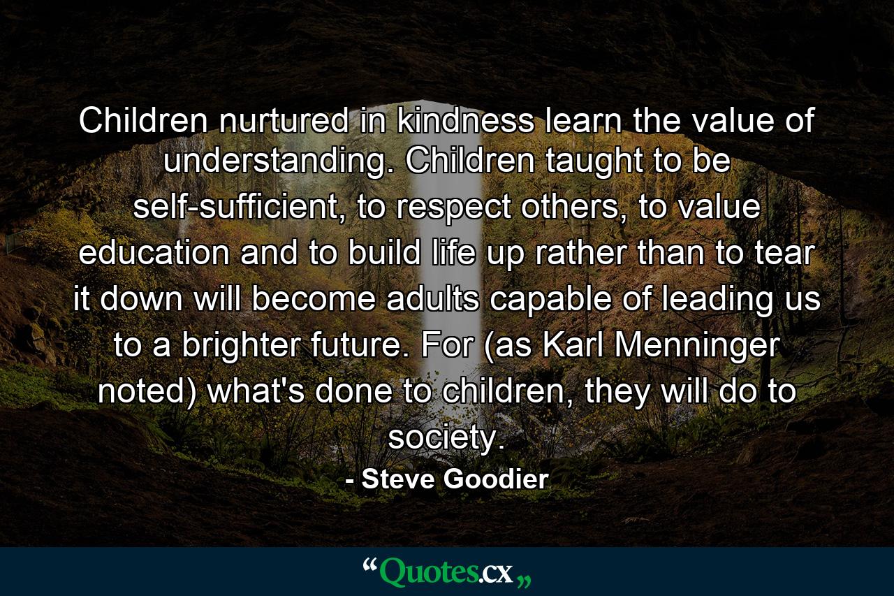 Children nurtured in kindness learn the value of understanding. Children taught to be self-sufficient, to respect others, to value education and to build life up rather than to tear it down will become adults capable of leading us to a brighter future. For (as Karl Menninger noted) what's done to children, they will do to society. - Quote by Steve Goodier