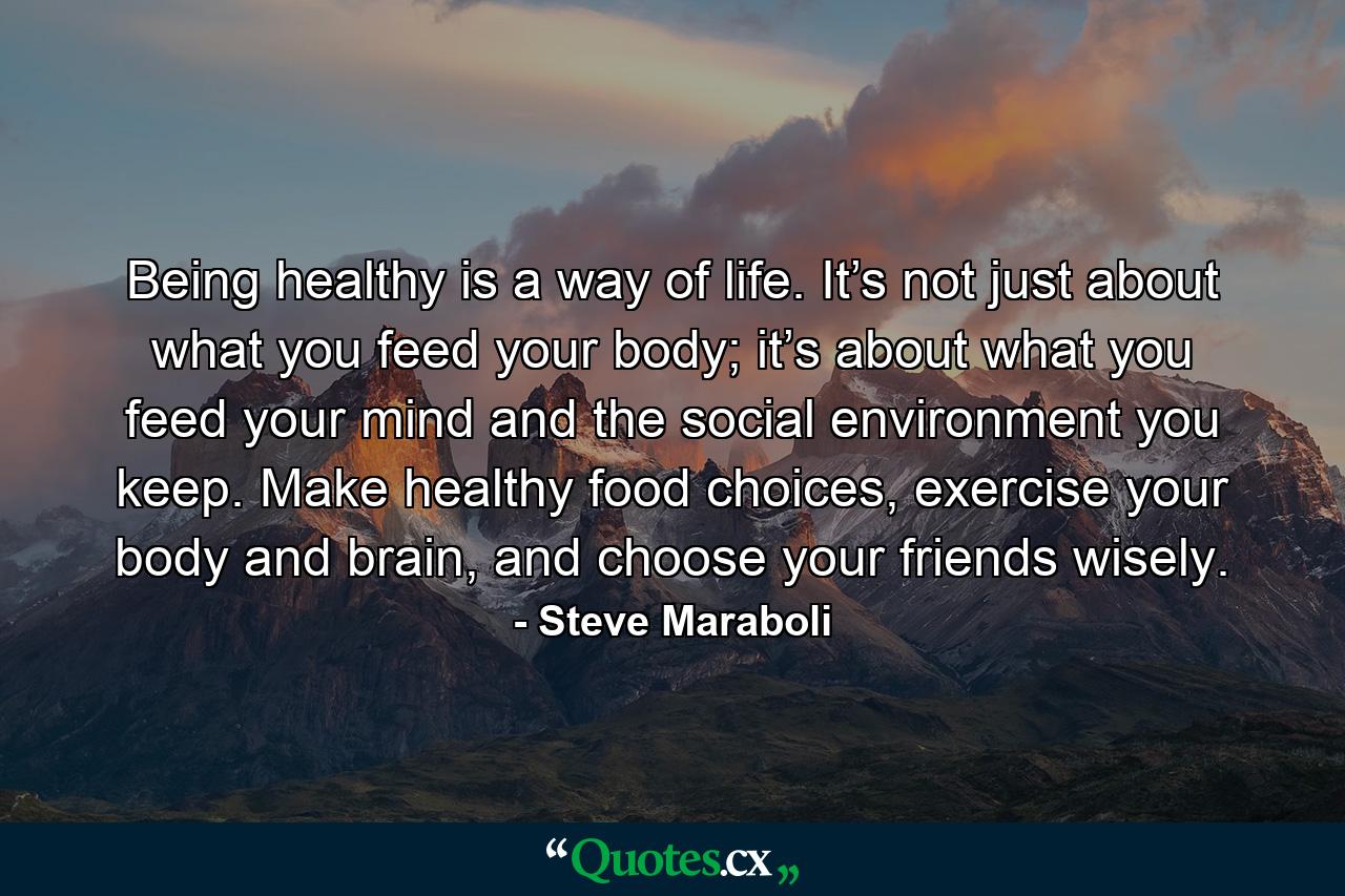 Being healthy is a way of life. It’s not just about what you feed your body; it’s about what you feed your mind and the social environment you keep. Make healthy food choices, exercise your body and brain, and choose your friends wisely. - Quote by Steve Maraboli