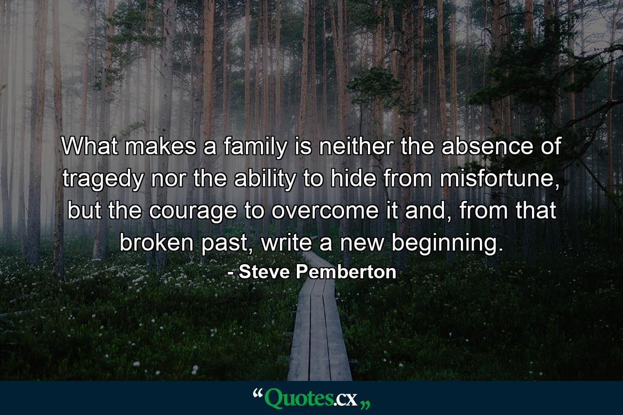 What makes a family is neither the absence of tragedy nor the ability to hide from misfortune, but the courage to overcome it and, from that broken past, write a new beginning. - Quote by Steve Pemberton