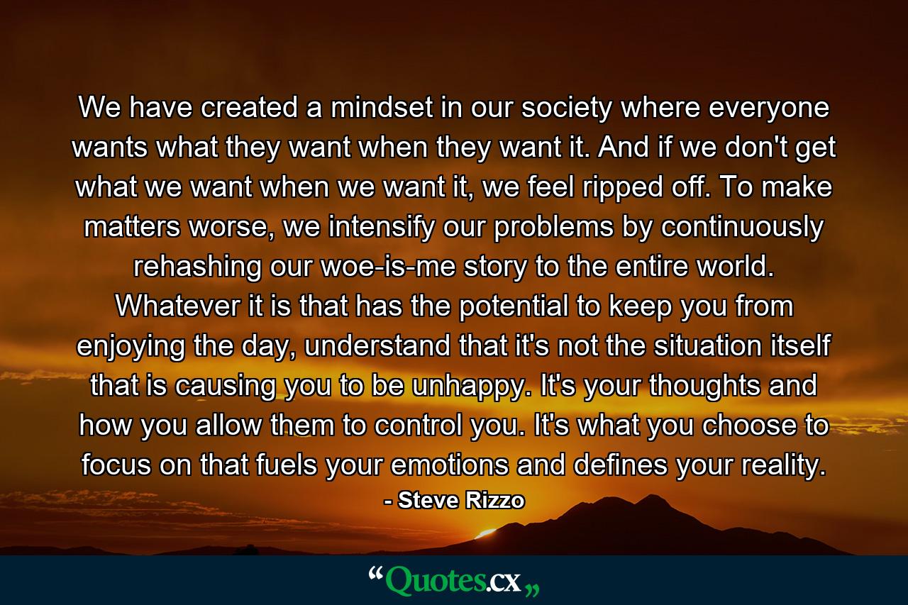 We have created a mindset in our society where everyone wants what they want when they want it. And if we don't get what we want when we want it, we feel ripped off. To make matters worse, we intensify our problems by continuously rehashing our woe-is-me story to the entire world. Whatever it is that has the potential to keep you from enjoying the day, understand that it's not the situation itself that is causing you to be unhappy. It's your thoughts and how you allow them to control you. It's what you choose to focus on that fuels your emotions and defines your reality. - Quote by Steve Rizzo