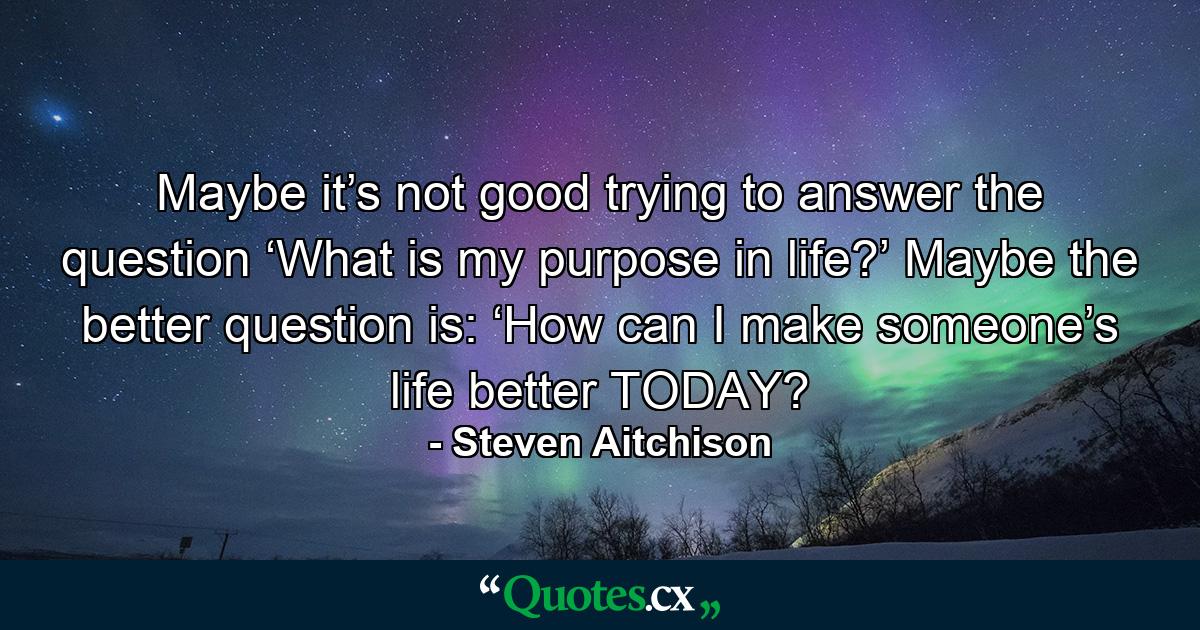 Maybe it’s not good trying to answer the question ‘What is my purpose in life?’ Maybe the better question is: ‘How can I make someone’s life better TODAY? - Quote by Steven Aitchison