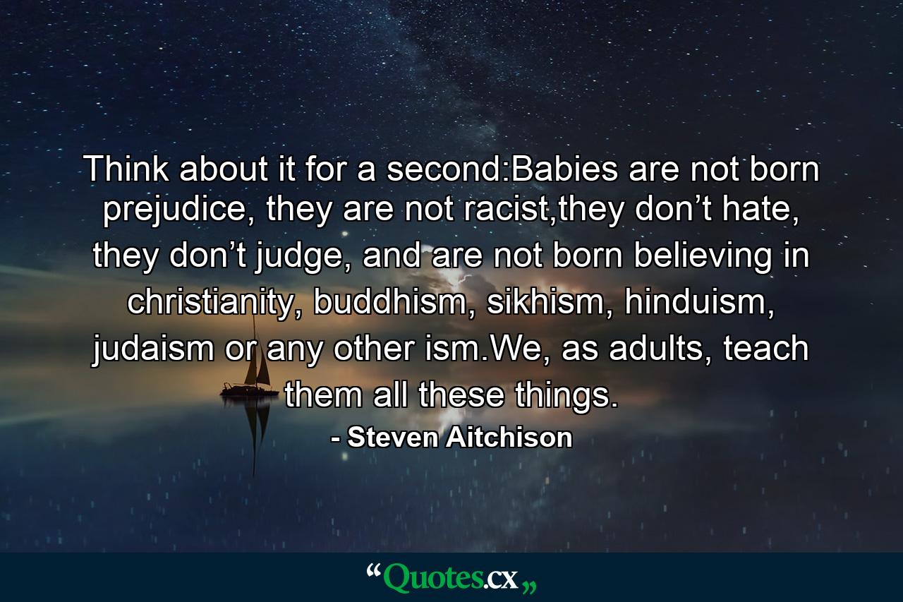 Think about it for a second:Babies are not born prejudice, they are not racist,they don’t hate, they don’t judge, and are not born believing in christianity, buddhism, sikhism, hinduism, judaism or any other ism.We, as adults, teach them all these things. - Quote by Steven Aitchison