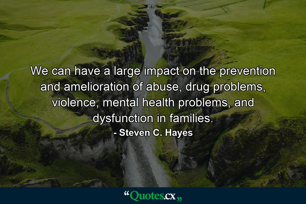 We can have a large impact on the prevention and amelioration of abuse, drug problems, violence, mental health problems, and dysfunction in families. - Quote by Steven C. Hayes