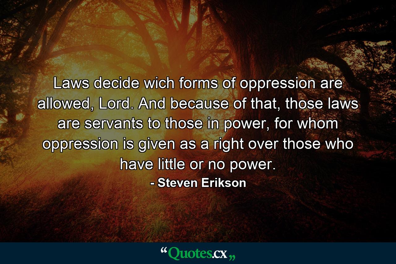 Laws decide wich forms of oppression are allowed, Lord. And because of that, those laws are servants to those in power, for whom oppression is given as a right over those who have little or no power. - Quote by Steven Erikson