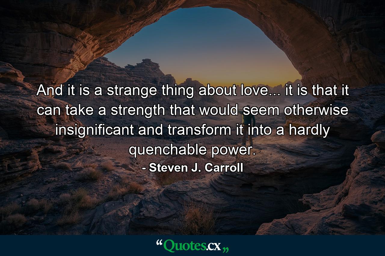 And it is a strange thing about love... it is that it can take a strength that would seem otherwise insignificant and transform it into a hardly quenchable power. - Quote by Steven J. Carroll