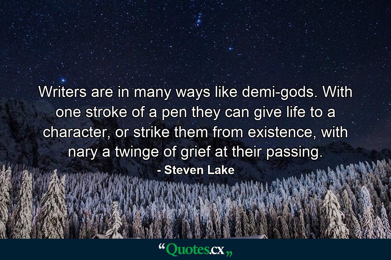 Writers are in many ways like demi-gods. With one stroke of a pen they can give life to a character, or strike them from existence, with nary a twinge of grief at their passing. - Quote by Steven Lake