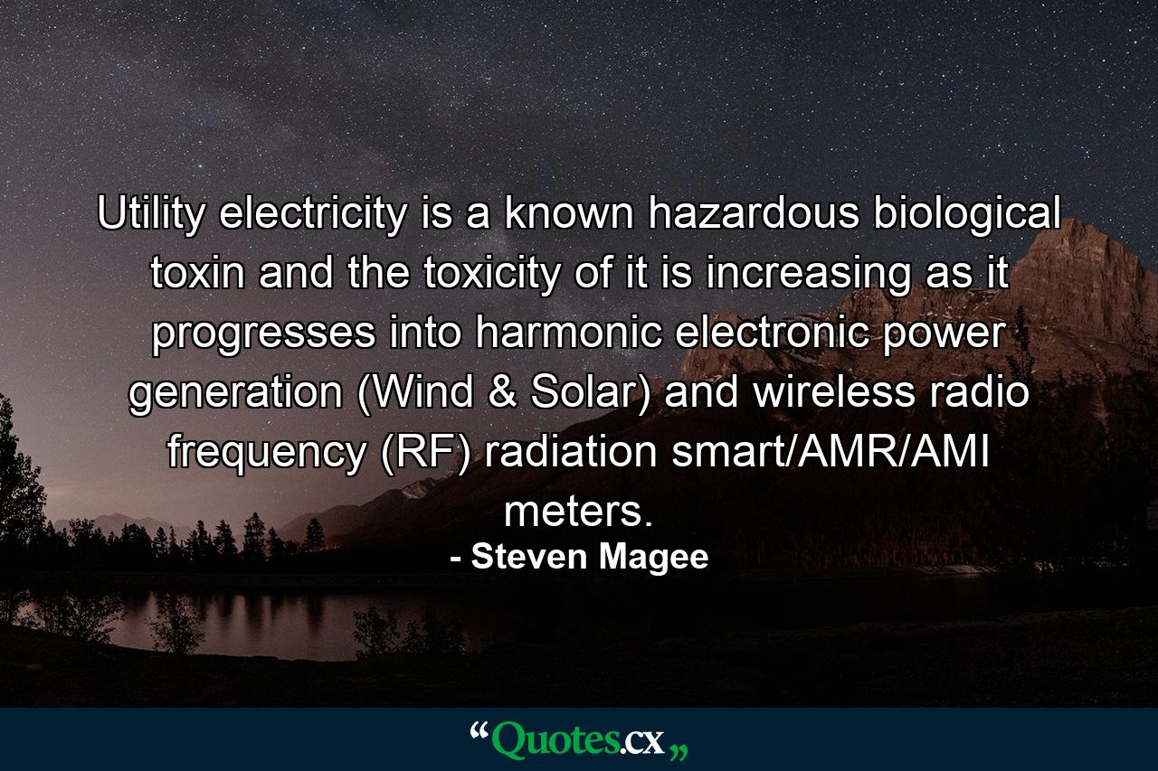 Utility electricity is a known hazardous biological toxin and the toxicity of it is increasing as it progresses into harmonic electronic power generation (Wind & Solar) and wireless radio frequency (RF) radiation smart/AMR/AMI meters. - Quote by Steven Magee