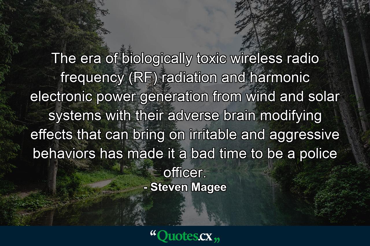 The era of biologically toxic wireless radio frequency (RF) radiation and harmonic electronic power generation from wind and solar systems with their adverse brain modifying effects that can bring on irritable and aggressive behaviors has made it a bad time to be a police officer. - Quote by Steven Magee