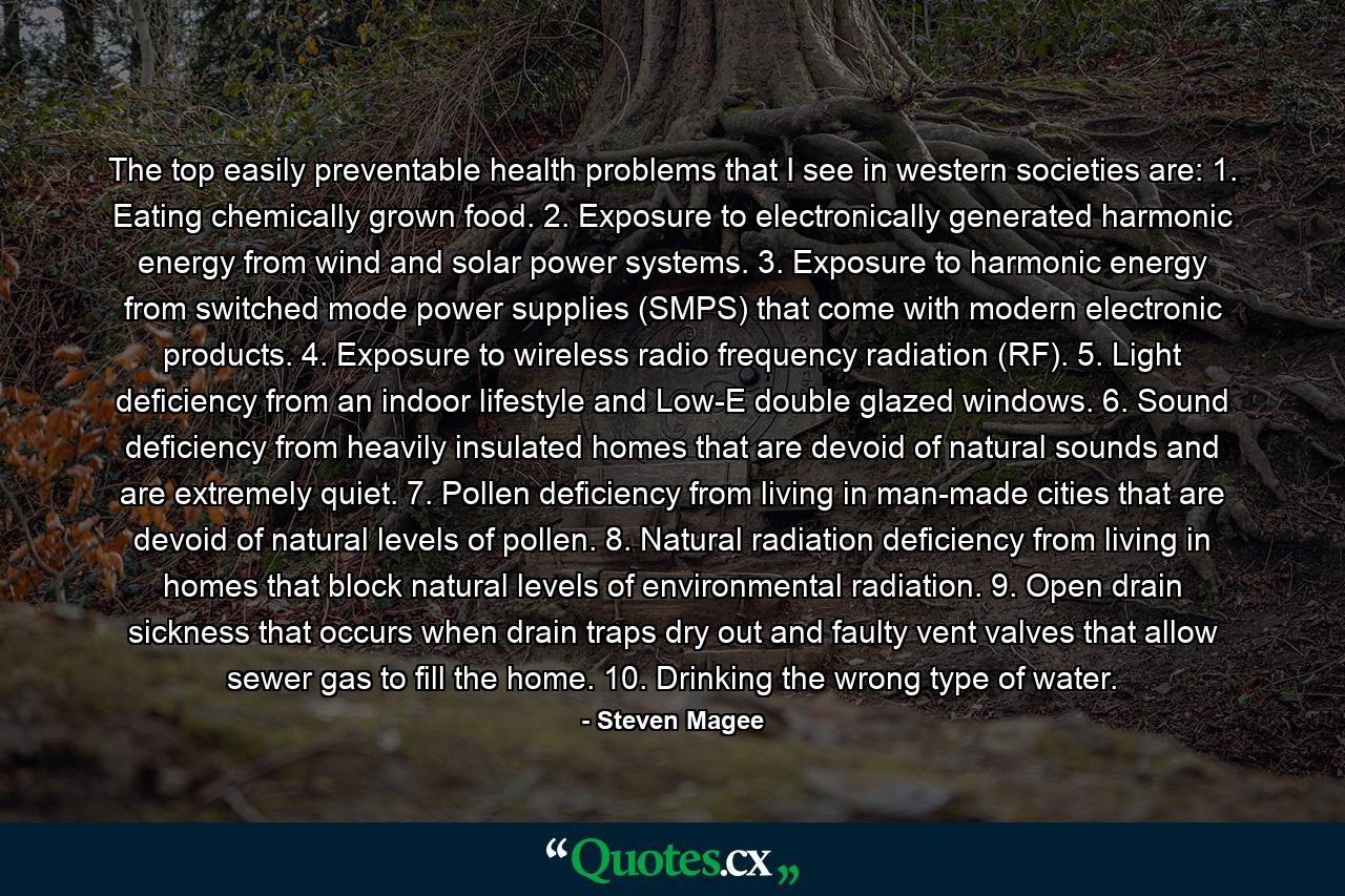 The top easily preventable health problems that I see in western societies are: 1. Eating chemically grown food. 2. Exposure to electronically generated harmonic energy from wind and solar power systems. 3. Exposure to harmonic energy from switched mode power supplies (SMPS) that come with modern electronic products. 4. Exposure to wireless radio frequency radiation (RF). 5. Light deficiency from an indoor lifestyle and Low-E double glazed windows. 6. Sound deficiency from heavily insulated homes that are devoid of natural sounds and are extremely quiet. 7. Pollen deficiency from living in man-made cities that are devoid of natural levels of pollen. 8. Natural radiation deficiency from living in homes that block natural levels of environmental radiation. 9. Open drain sickness that occurs when drain traps dry out and faulty vent valves that allow sewer gas to fill the home. 10. Drinking the wrong type of water. - Quote by Steven Magee