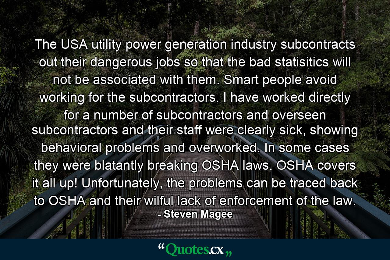 The USA utility power generation industry subcontracts out their dangerous jobs so that the bad statisitics will not be associated with them. Smart people avoid working for the subcontractors. I have worked directly for a number of subcontractors and overseen subcontractors and their staff were clearly sick, showing behavioral problems and overworked. In some cases they were blatantly breaking OSHA laws. OSHA covers it all up! Unfortunately, the problems can be traced back to OSHA and their wilful lack of enforcement of the law. - Quote by Steven Magee