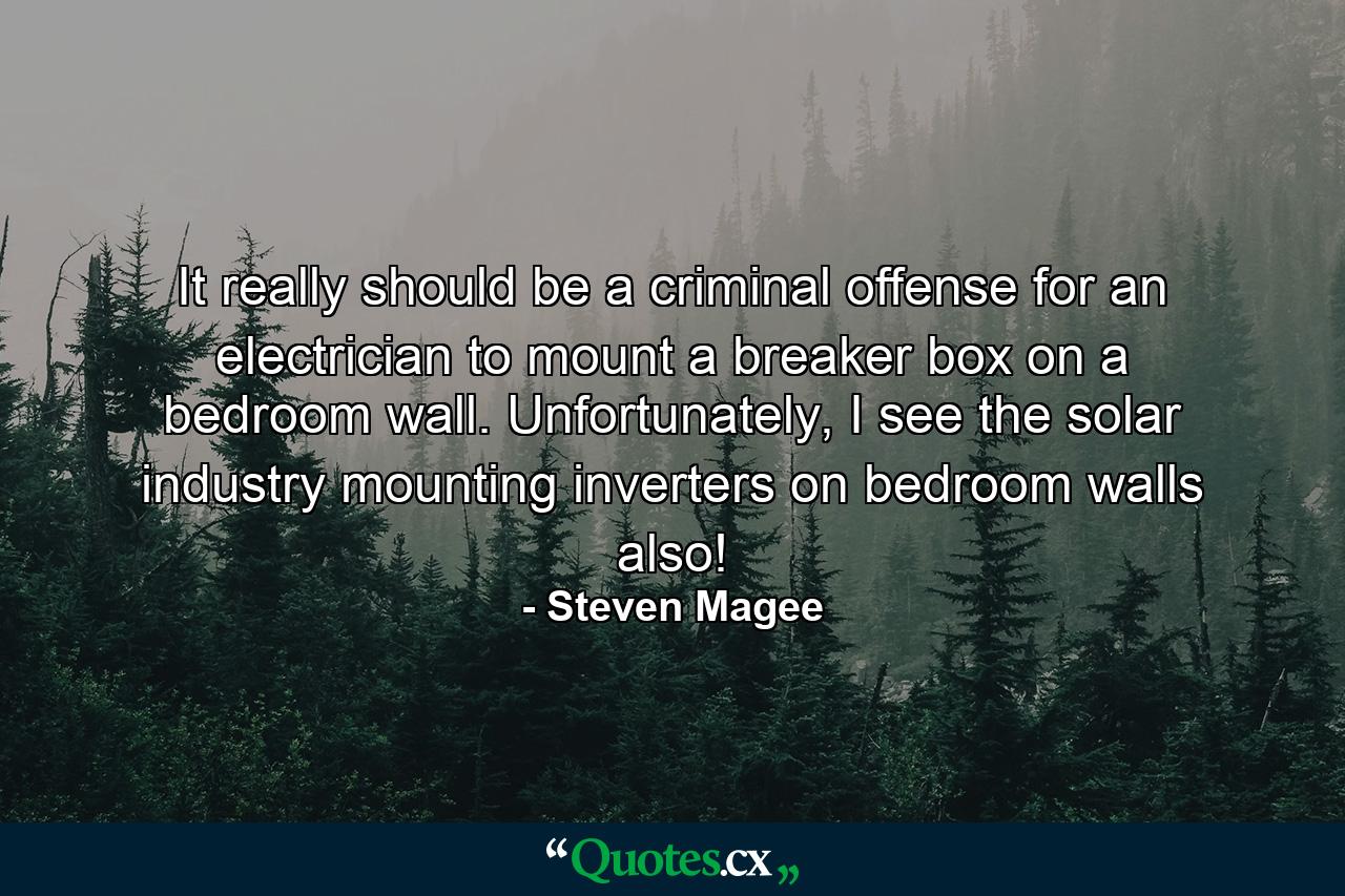 It really should be a criminal offense for an electrician to mount a breaker box on a bedroom wall. Unfortunately, I see the solar industry mounting inverters on bedroom walls also! - Quote by Steven Magee