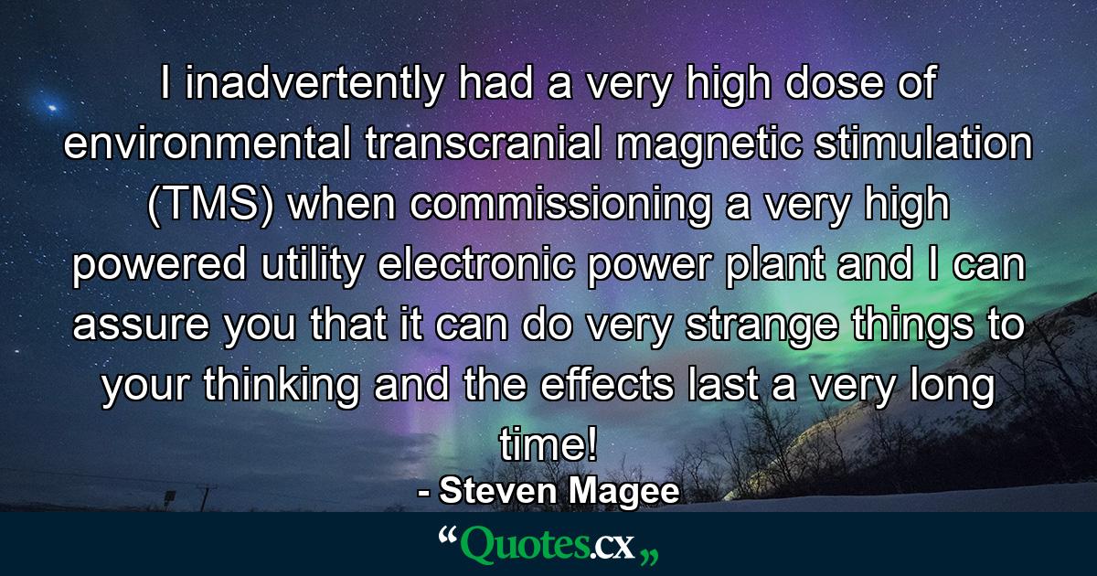 I inadvertently had a very high dose of environmental transcranial magnetic stimulation (TMS) when commissioning a very high powered utility electronic power plant and I can assure you that it can do very strange things to your thinking and the effects last a very long time! - Quote by Steven Magee