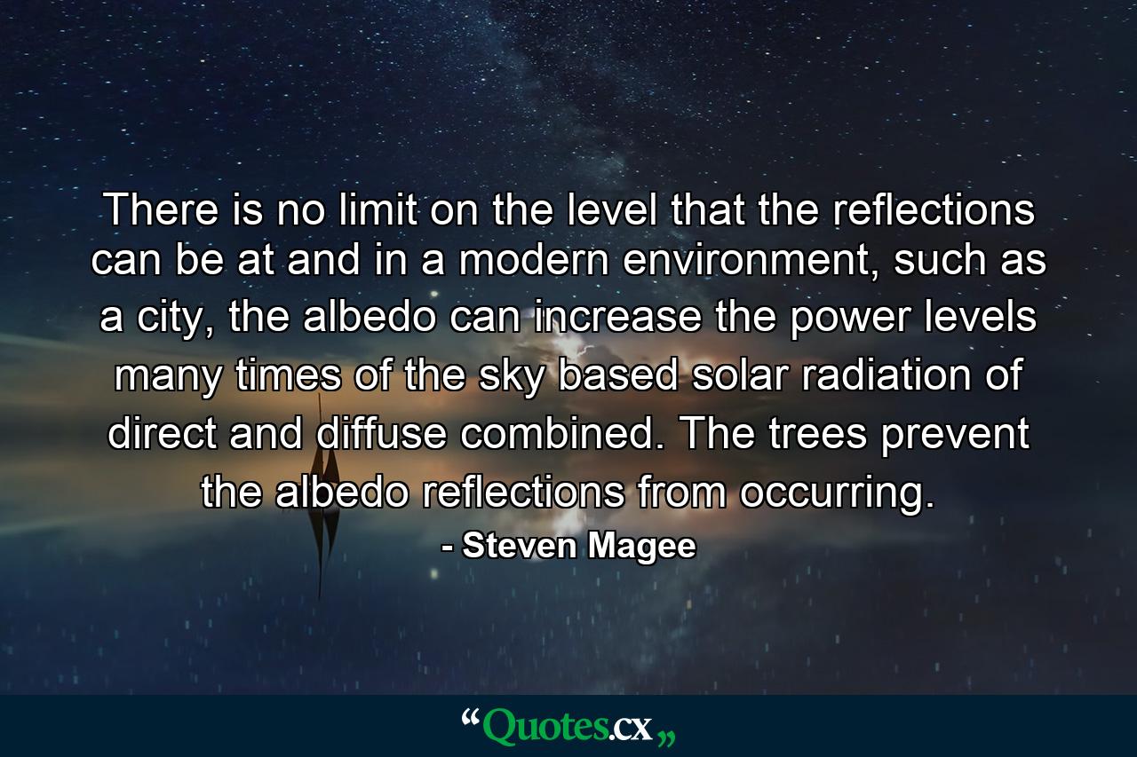 There is no limit on the level that the reflections can be at and in a modern environment, such as a city, the albedo can increase the power levels many times of the sky based solar radiation of direct and diffuse combined. The trees prevent the albedo reflections from occurring. - Quote by Steven Magee