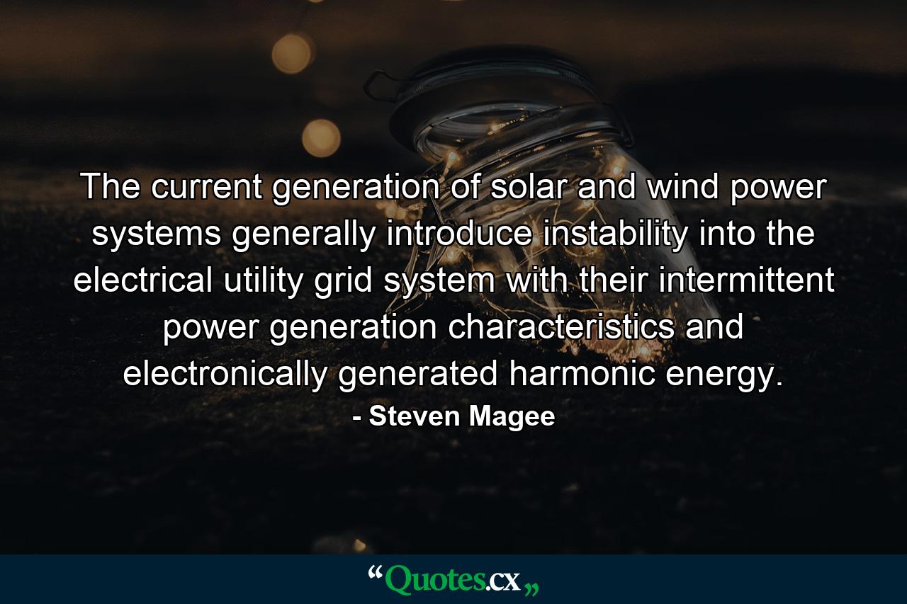 The current generation of solar and wind power systems generally introduce instability into the electrical utility grid system with their intermittent power generation characteristics and electronically generated harmonic energy. - Quote by Steven Magee