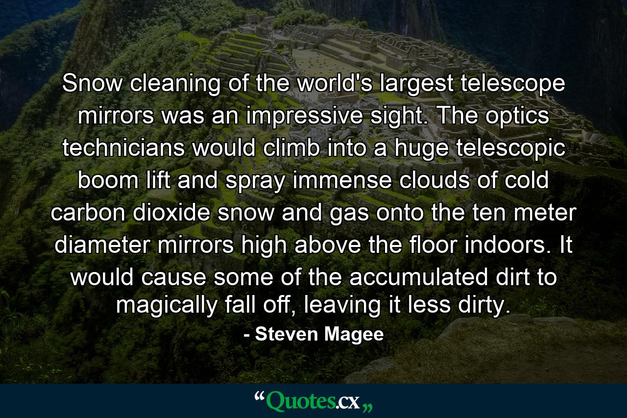 Snow cleaning of the world's largest telescope mirrors was an impressive sight. The optics technicians would climb into a huge telescopic boom lift and spray immense clouds of cold carbon dioxide snow and gas onto the ten meter diameter mirrors high above the floor indoors. It would cause some of the accumulated dirt to magically fall off, leaving it less dirty. - Quote by Steven Magee