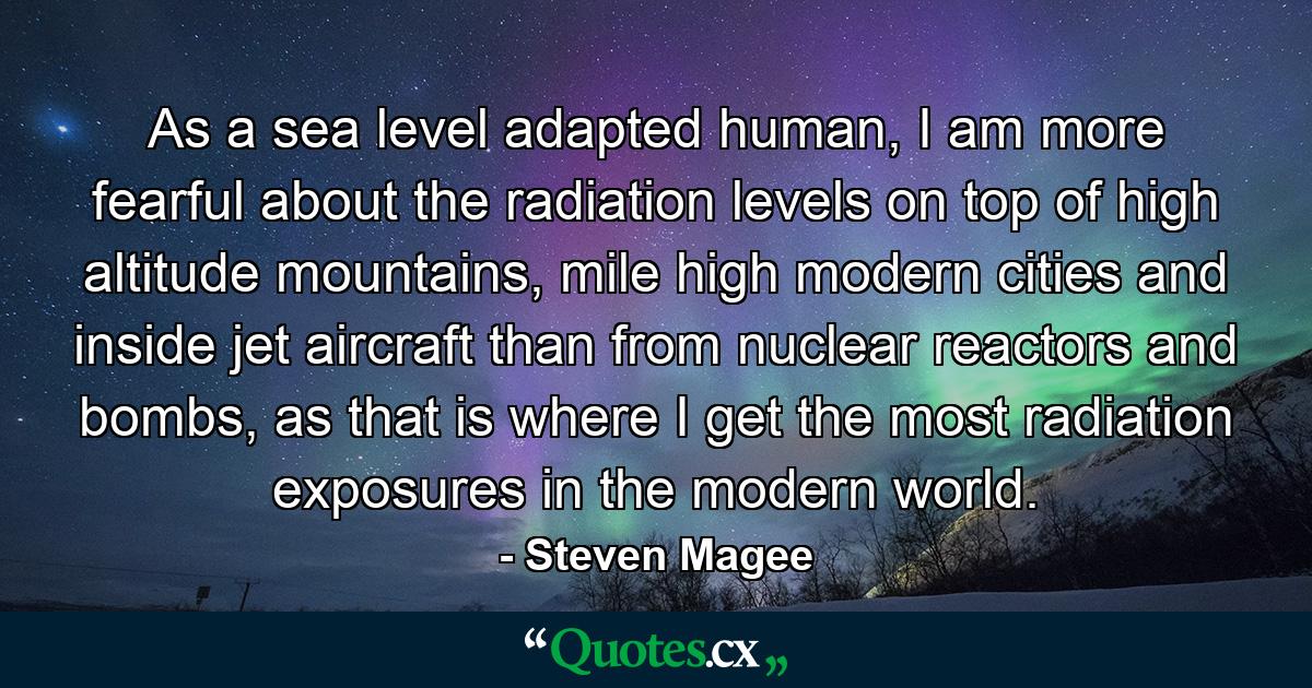 As a sea level adapted human, I am more fearful about the radiation levels on top of high altitude mountains, mile high modern cities and inside jet aircraft than from nuclear reactors and bombs, as that is where I get the most radiation exposures in the modern world. - Quote by Steven Magee