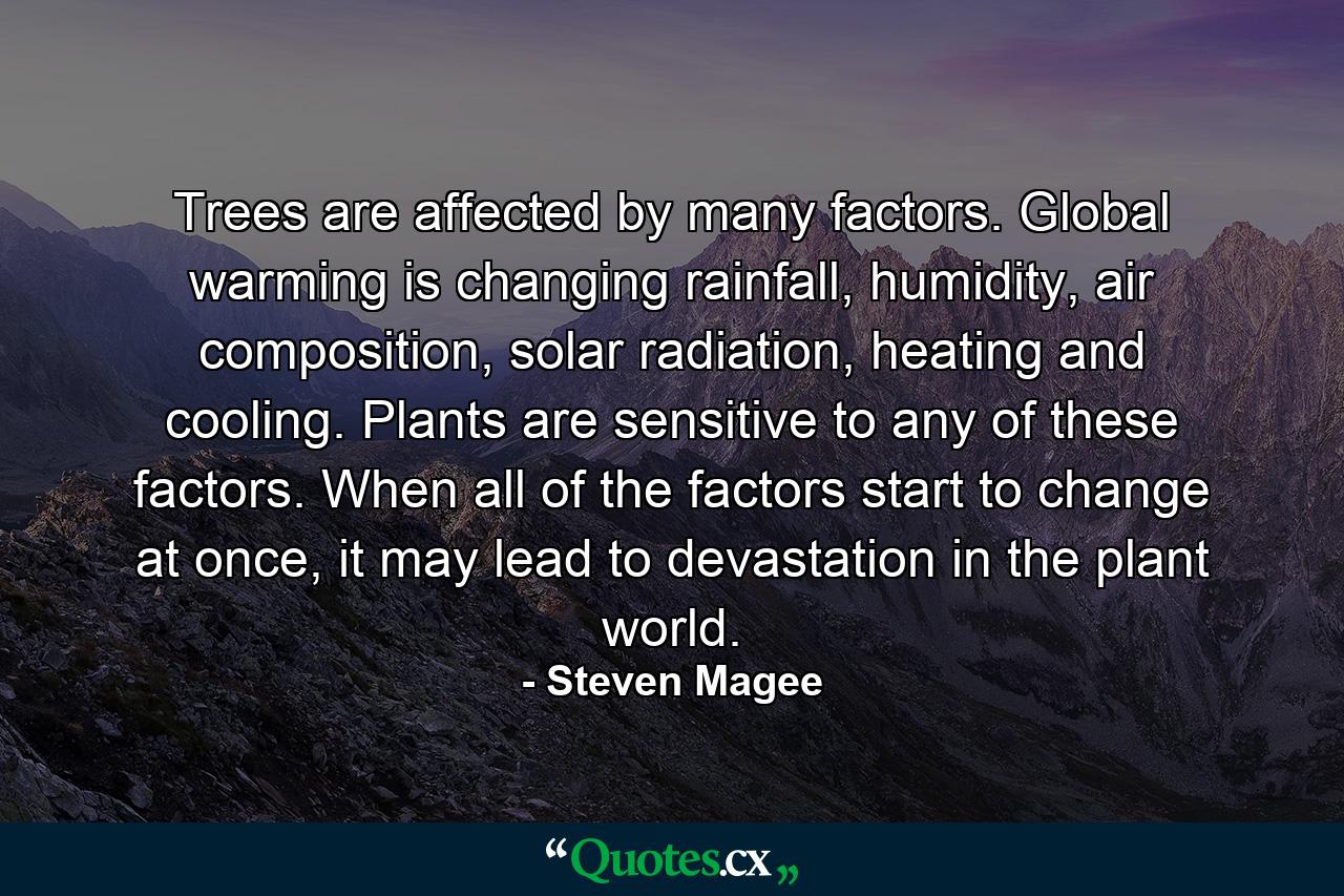 Trees are affected by many factors. Global warming is changing rainfall, humidity, air composition, solar radiation, heating and cooling. Plants are sensitive to any of these factors. When all of the factors start to change at once, it may lead to devastation in the plant world. - Quote by Steven Magee