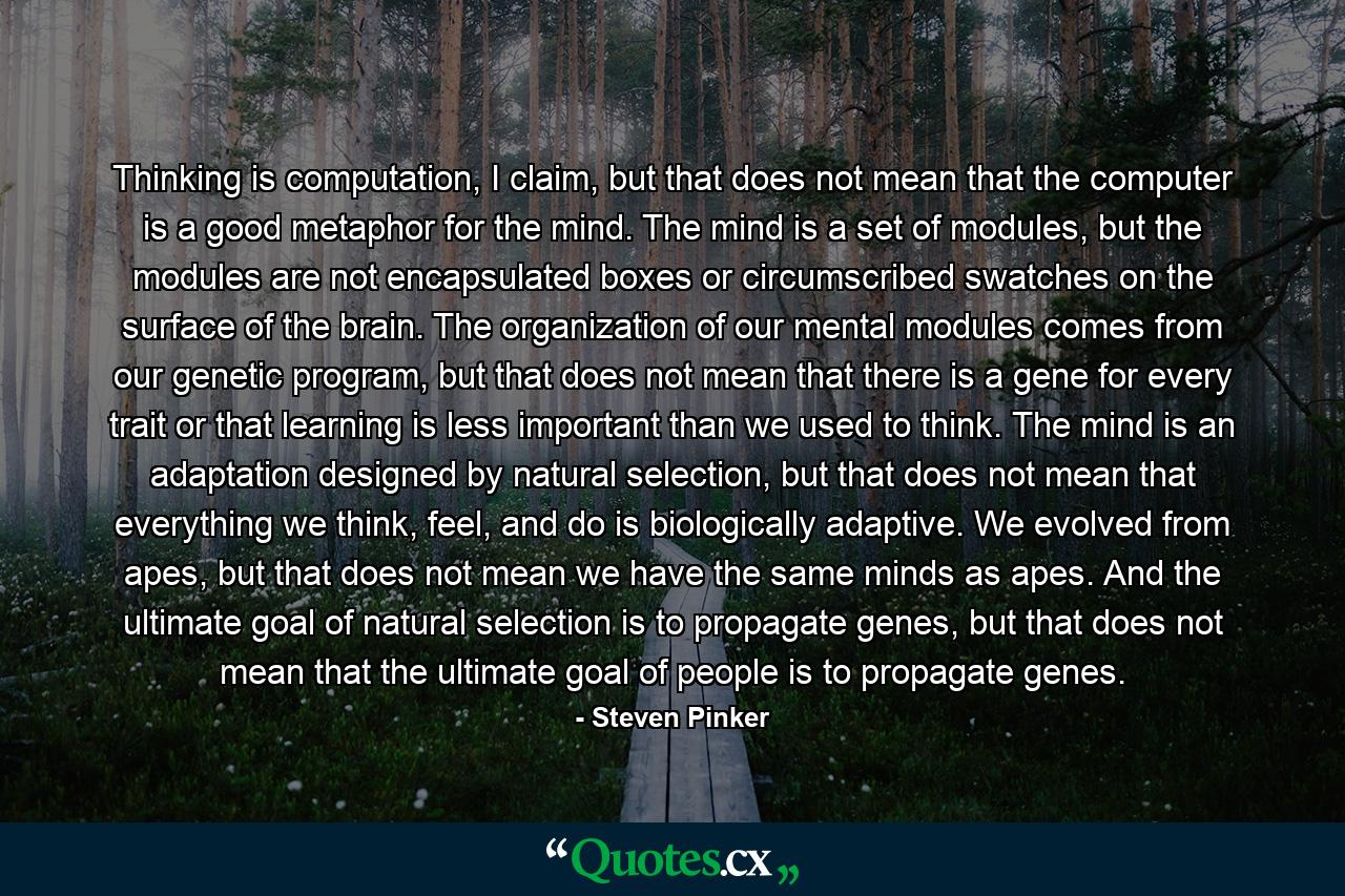 Thinking is computation, I claim, but that does not mean that the computer is a good metaphor for the mind. The mind is a set of modules, but the modules are not encapsulated boxes or circumscribed swatches on the surface of the brain. The organization of our mental modules comes from our genetic program, but that does not mean that there is a gene for every trait or that learning is less important than we used to think. The mind is an adaptation designed by natural selection, but that does not mean that everything we think, feel, and do is biologically adaptive. We evolved from apes, but that does not mean we have the same minds as apes. And the ultimate goal of natural selection is to propagate genes, but that does not mean that the ultimate goal of people is to propagate genes. - Quote by Steven Pinker