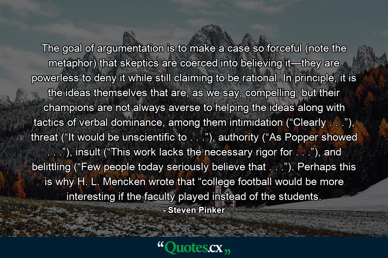 The goal of argumentation is to make a case so forceful (note the metaphor) that skeptics are coerced into believing it—they are powerless to deny it while still claiming to be rational. In principle, it is the ideas themselves that are, as we say, compelling, but their champions are not always averse to helping the ideas along with tactics of verbal dominance, among them intimidation (“Clearly . . .”), threat (“It would be unscientific to . . .”), authority (“As Popper showed . . .”), insult (“This work lacks the necessary rigor for . . .”), and belittling (“Few people today seriously believe that . . .”). Perhaps this is why H. L. Mencken wrote that “college football would be more interesting if the faculty played instead of the students. - Quote by Steven Pinker