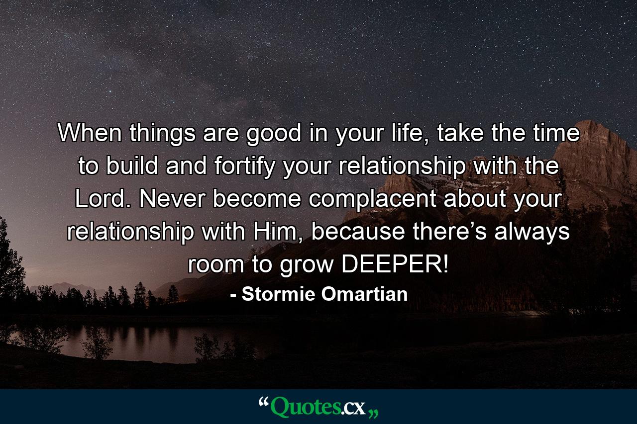 When things are good in your life, take the time to build and fortify your relationship with the Lord. Never become complacent about your relationship with Him, because there’s always room to grow DEEPER! - Quote by Stormie Omartian