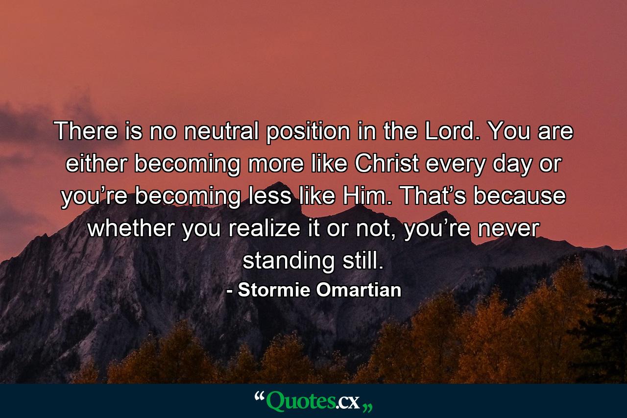 There is no neutral position in the Lord. You are either becoming more like Christ every day or you’re becoming less like Him. That’s because whether you realize it or not, you’re never standing still. - Quote by Stormie Omartian